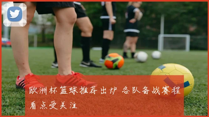欧洲杯篮球推荐出炉 各队备战赛程看点受关注