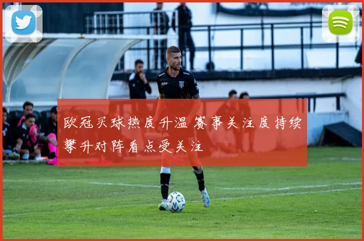 欧冠买球热度升温 赛事关注度持续攀升对阵看点受关注