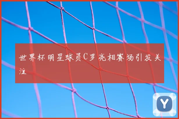 世界杯明星球员C罗亮相赛场引发关注