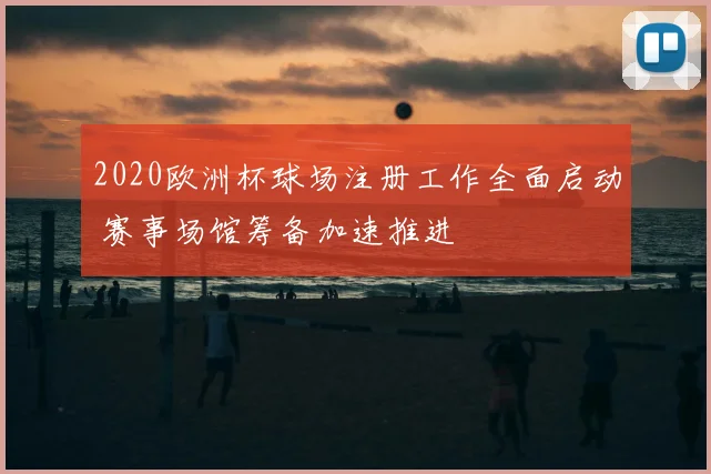 2020欧洲杯球场注册工作全面启动 赛事场馆筹备加速推进
