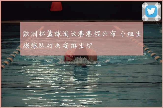 欧洲杯篮球淘汰赛赛程公布 小组出线球队对决安排出炉