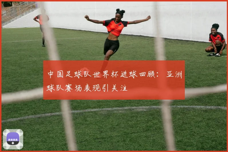 中国足球队世界杯进球回顾:亚洲球队赛场表现引关注