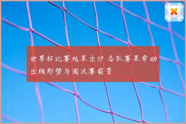 世界杯比赛结果出炉 各队赛果牵动出线形势与淘汰赛前景
