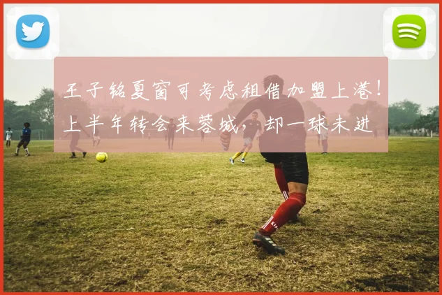 王子铭夏窗可考虑租借加盟上港!上半年转会来蓉城,却一球未进