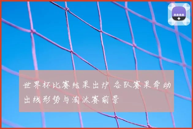 世界杯比赛结果出炉 各队赛果牵动出线形势与淘汰赛前景