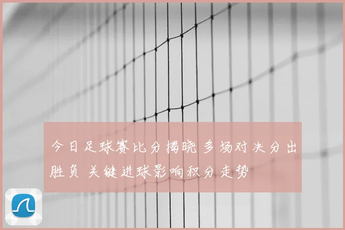 今日足球赛比分揭晓 多场对决分出胜负 关键进球影响积分走势