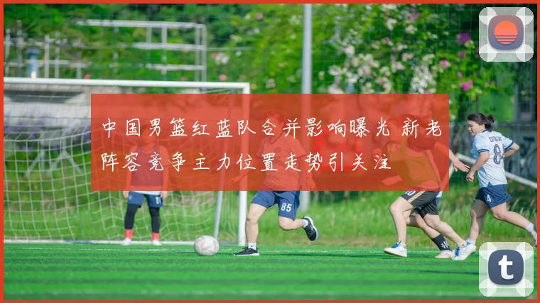 中国男篮红蓝队合并影响曝光 新老阵容竞争主力位置走势引关注