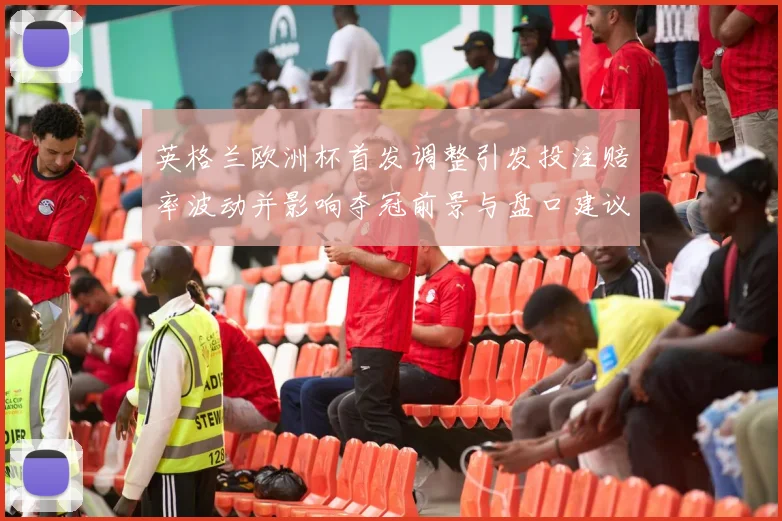 英格兰欧洲杯首发调整引发投注赔率波动并影响夺冠前景与盘口建议