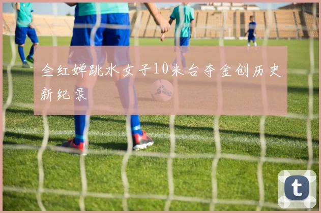 全红婵跳水女子10米台夺金创历史新纪录