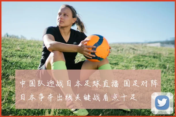 中国队迎战日本足球直播 国足对阵日本争夺出线关键战看点十足