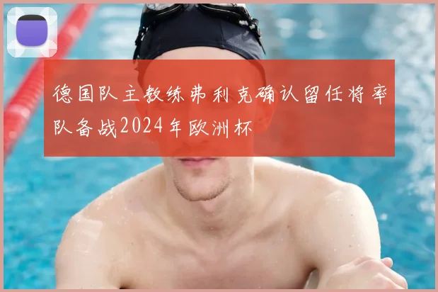 德国队主教练弗利克确认留任将率队备战2024年欧洲杯