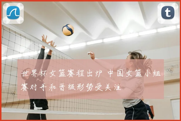 世界杯女篮赛程出炉 中国女篮小组赛对手和晋级形势受关注