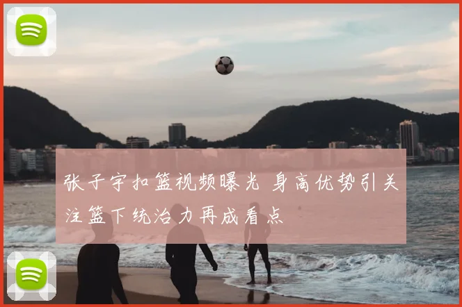 张子宇扣篮视频曝光 身高优势引关注篮下统治力再成看点