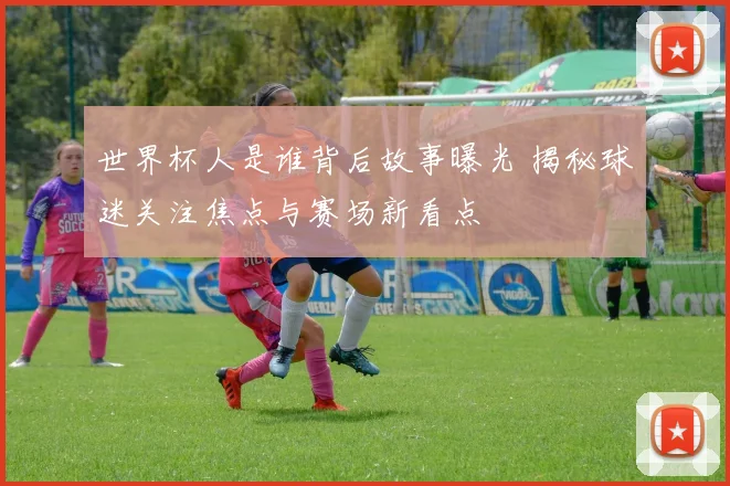 世界杯人是谁背后故事曝光 揭秘球迷关注焦点与赛场新看点