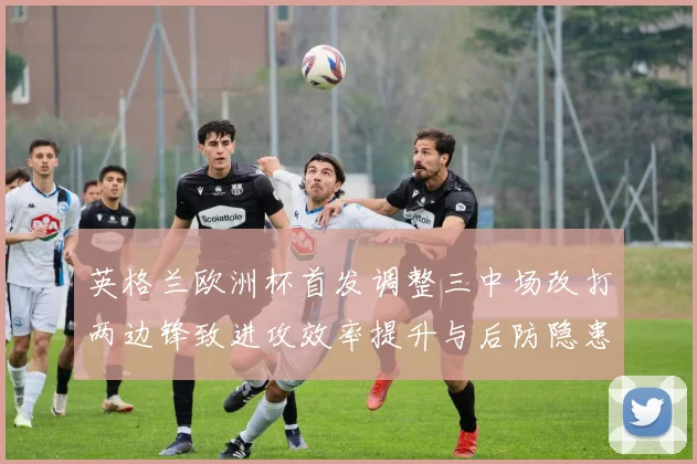英格兰欧洲杯首发调整三中场改打两边锋致进攻效率提升与后防隐患
