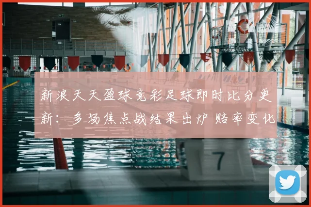 新浪天天盈球竞彩足球即时比分更新：多场焦点战结果出炉 赔率变化引关注