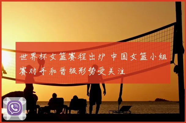 世界杯女篮赛程出炉 中国女篮小组赛对手和晋级形势受关注