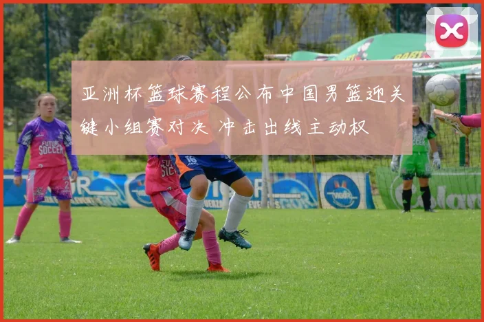 亚洲杯篮球赛程公布中国男篮迎关键小组赛对决 冲击出线主动权