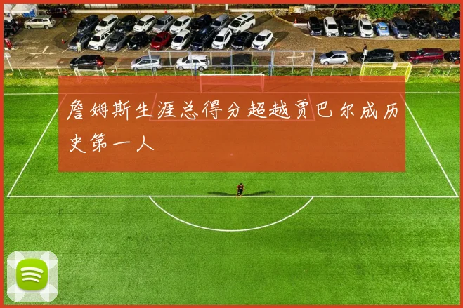 詹姆斯生涯总得分超越贾巴尔成历史第一人