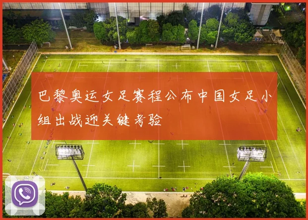 巴黎奥运女足赛程公布中国女足小组出战迎关键考验