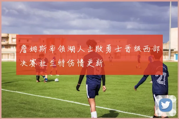 詹姆斯率领湖人击败勇士晋级西部决赛杜兰特伤情更新