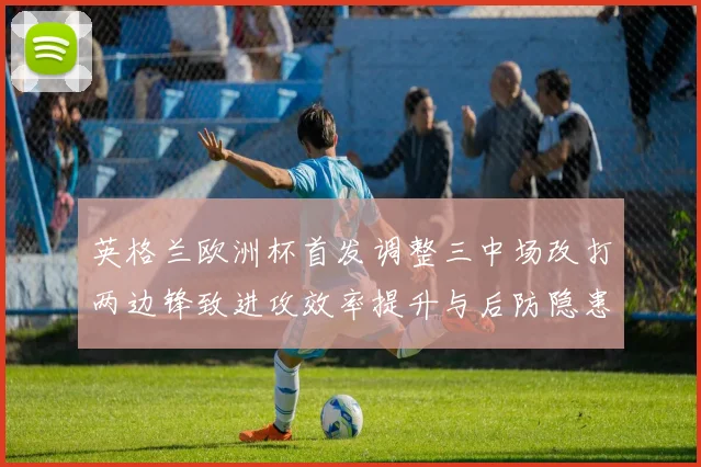 英格兰欧洲杯首发调整三中场改打两边锋致进攻效率提升与后防隐患