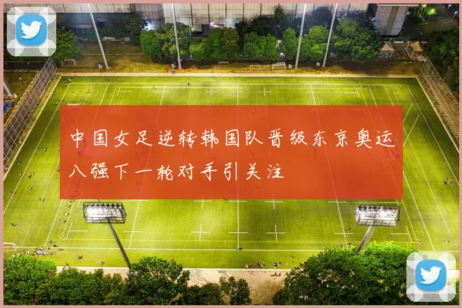中国女足逆转韩国队晋级东京奥运八强下一轮对手引关注