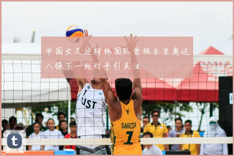 中国女足逆转韩国队晋级东京奥运八强下一轮对手引关注