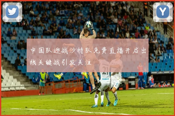 中国队迎战沙特队免费直播开启出线关键战引发关注