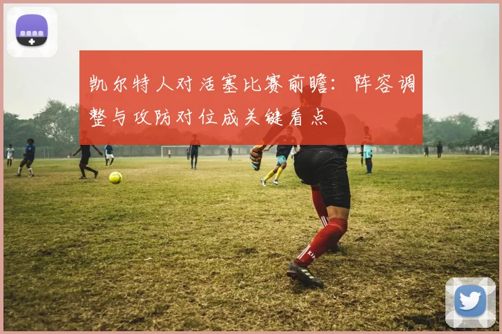 凯尔特人对活塞比赛前瞻：阵容调整与攻防对位成关键看点