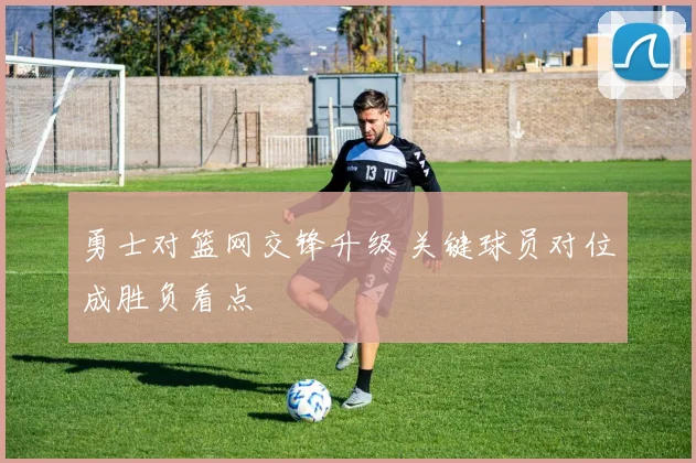勇士对篮网交锋升级 关键球员对位成胜负看点