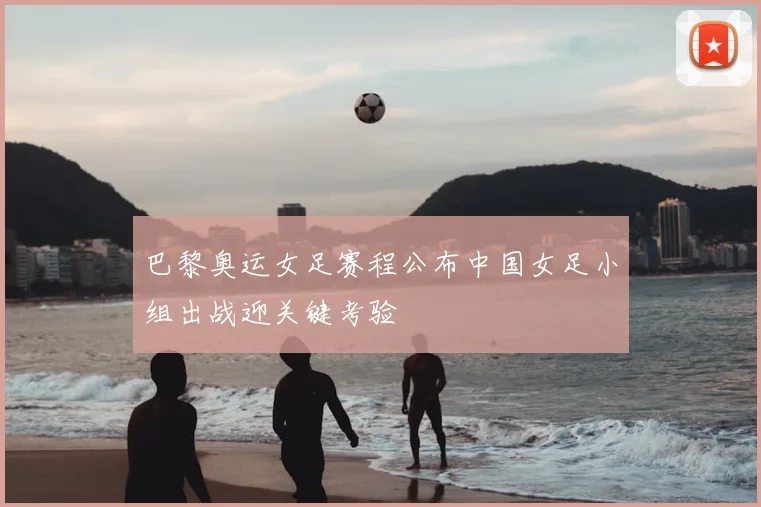巴黎奥运女足赛程公布中国女足小组出战迎关键考验