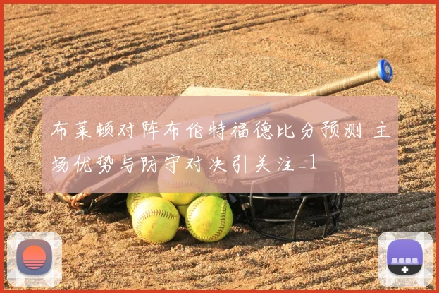 布莱顿对阵布伦特福德比分预测 主场优势与防守对决引关注_1