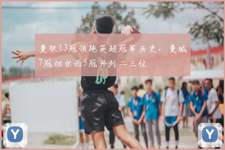 曼联13冠领跑英超冠军历史,曼城7冠切尔西5冠并列二三位