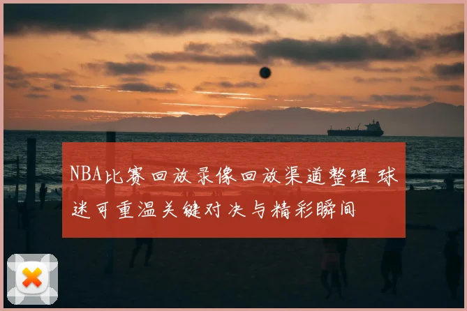 NBA比赛回放录像回放渠道整理 球迷可重温关键对决与精彩瞬间