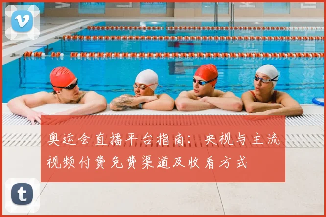 奥运会直播平台指南:央视与主流视频付费免费渠道及收看方式