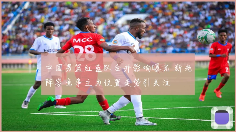 中国男篮红蓝队合并影响曝光 新老阵容竞争主力位置走势引关注