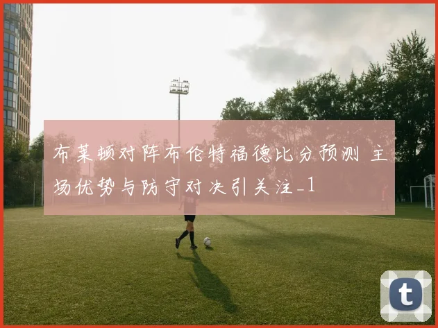 布莱顿对阵布伦特福德比分预测 主场优势与防守对决引关注_1