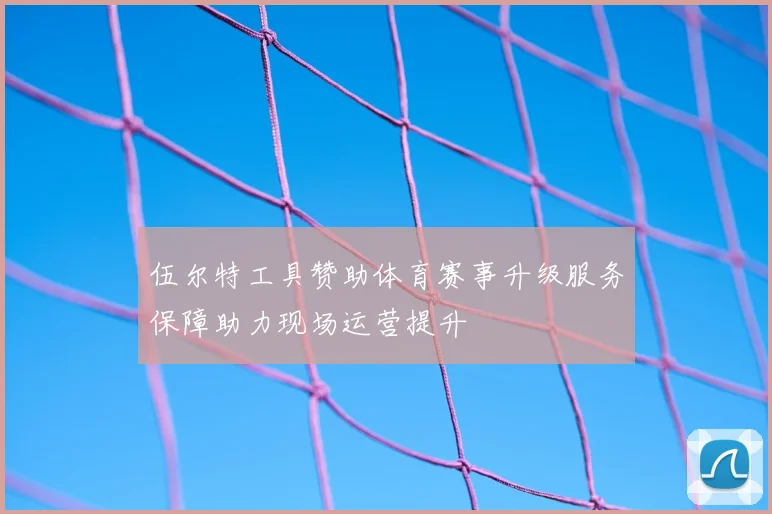 伍尔特工具赞助体育赛事升级服务保障助力现场运营提升