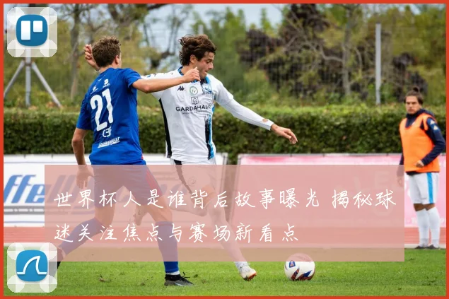 世界杯人是谁背后故事曝光 揭秘球迷关注焦点与赛场新看点
