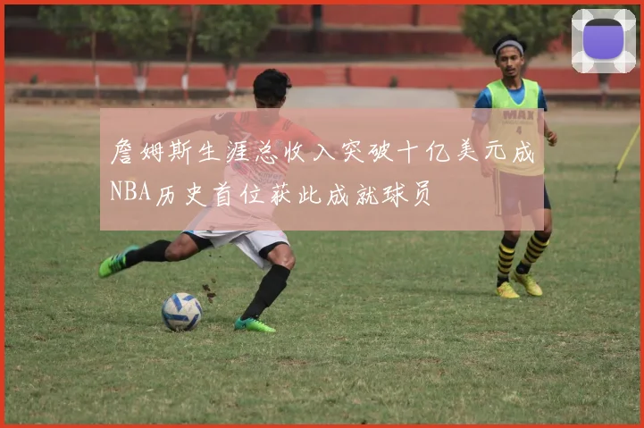 詹姆斯生涯总收入突破十亿美元成NBA历史首位获此成就球员