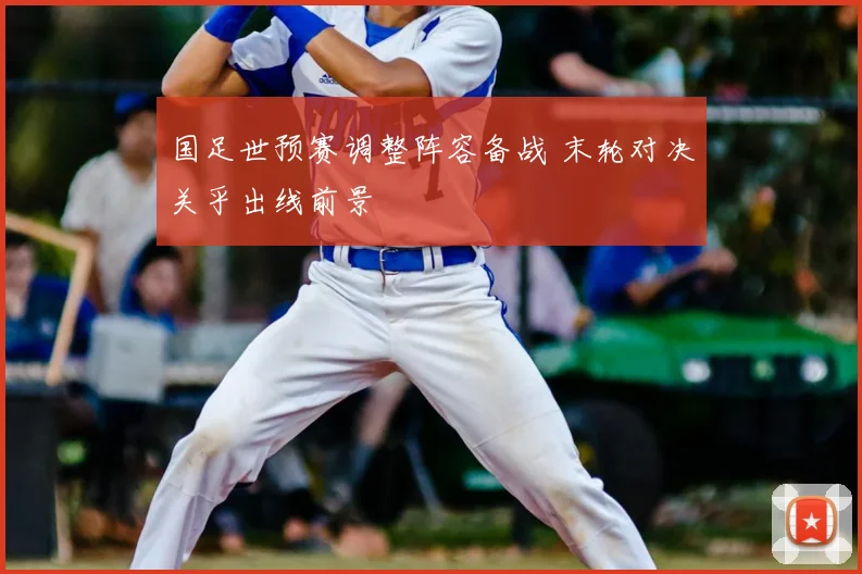 国足世预赛调整阵容备战 末轮对决关乎出线前景