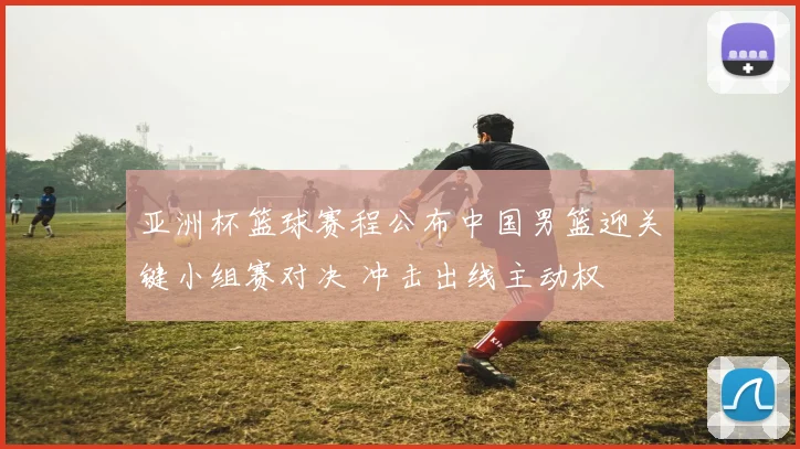亚洲杯篮球赛程公布中国男篮迎关键小组赛对决 冲击出线主动权